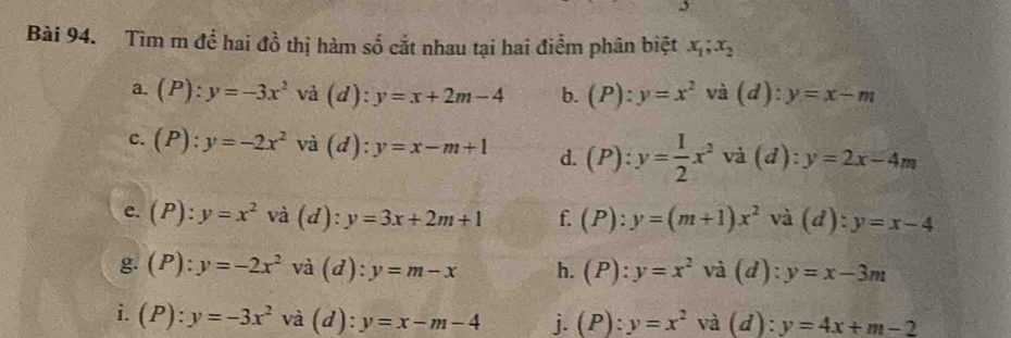 Tìm m để hai đồ thị hàm số cắt nhau tại hai điểm phân biệt x_1;x_2
a. (P):y=-3x^2 và (d):y=x+2m-4 b. (P):y=x^2 - và (d): y=x-m
c. (P):y=-2x^2 và (d):y=x-m+1 d. (P):y= 1/2 x^2 , và (đ) ^1 y=2x-4m
e. (P):y=x^2 và (d):y=3x+2m+1 f. (P):y=(m+1)x^2 và (d):y=x-4
g. (P):y=-2x^2 và (d):y=m-x h. (P):y=x^2va(d):y=x-3m
i. (P):y=-3x^2 và (d): y=x-m-4 j. (P):y=x^2 và (d):y=4x+m-2