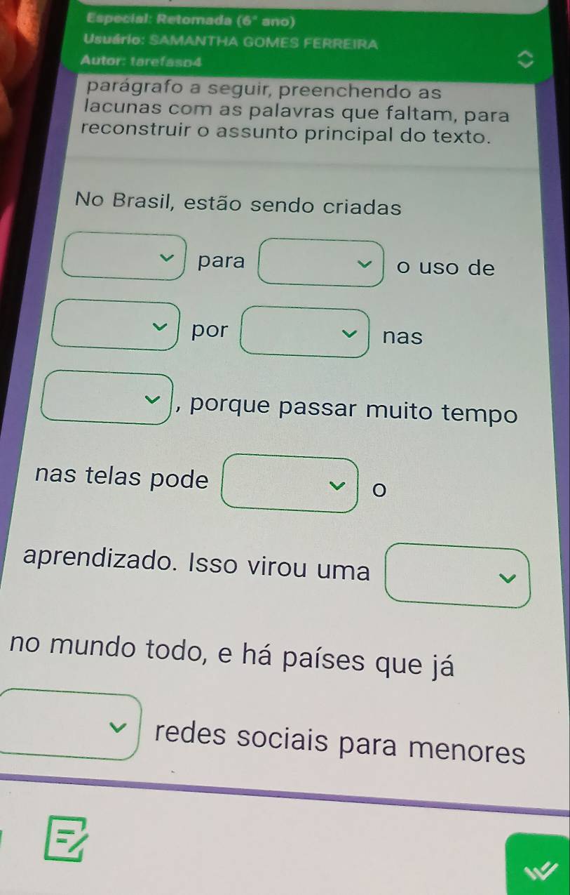 Especial: Retomada (6° ano) 
Usuário: SAMANTHA GOMES FERREIRA 
Autor: tarefaso4 
parágrafo a seguir, preenchendo as 
lacunas com as palavras que faltam, para 
reconstruir o assunto principal do texto. 
No Brasil, estão sendo criadas 
para o uso de 
por nas 
, porque passar muito tempo 
nas telas pode 
aprendizado. Isso virou uma 
no mundo todo, e há países que já 
redes sociais para menores