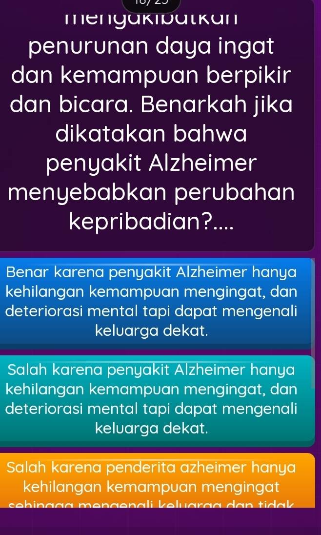 mengakibatkan
penurunan daya ingat
dan kemampuan berpikir
dan bicara. Benarkah jika
dikatakan bahwa
penyakit Alzheimer
menyebabkan perubahan
kepribadian?....
Benar karena penyakit Alzheimer hanya
kehilangan kemampuan mengingat, dan
deteriorasi mental tapi dapat mengenali
keluarga dekat.
Salah karena penyakit Alzheimer hanya
kehilangan kemampuan mengingat, dan
deteriorasi mental tapi dapat mengenali
kelvarga dekat.
Salah karena penderita azheimer hanya
kehilangan kemampuan mengingat
seh in çça men ge n ali keluarçç da n ti a k