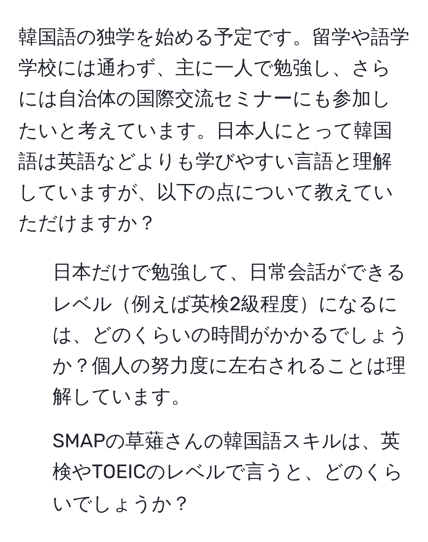 韓国語の独学を始める予定です。留学や語学学校には通わず、主に一人で勉強し、さらには自治体の国際交流セミナーにも参加したいと考えています。日本人にとって韓国語は英語などよりも学びやすい言語と理解していますが、以下の点について教えていただけますか？
1. 日本だけで勉強して、日常会話ができるレベル例えば英検2級程度になるには、どのくらいの時間がかかるでしょうか？個人の努力度に左右されることは理解しています。
2. SMAPの草薙さんの韓国語スキルは、英検やTOEICのレベルで言うと、どのくらいでしょうか？