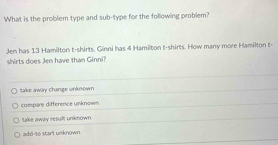 What is the problem type and sub-type for the following problem?
Jen has 13 Hamilton t-shirts. Ginni has 4 Hamilton t-shirts. How many more Hamilton t-
shirts does Jen have than Ginni?
take away change unknown
compare difference unknown
take away result unknown
add-to start unknown