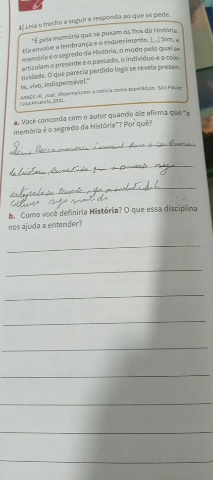 1| Leia o trecho a seguir e responda ao que se pede. 
"É pela memória que se puxam os fios da História, 
Ela envolve a lembrança e o esquecimento. [...] Sim, a 
memória é o segredo da História, o modo pelo qual se 
articulam o presente e o passado, o indivíduo e a cole- 
tividade. O que parecia perdido logo se revela presen- 
te, vivo, indispensável.” 
Casa Amarela, 2001. ARBEX JR, José. Showrnolismo: a notícia como espetáculo. São Paulo: 
a. Você concorda com o autor quando ele afirma que ''a 
memória é o segredo da História”? Por quê? 
_ 
_ 
_ 
b. Como você definiria História? O que essa disciplina 
nos ajuda a entender? 
_ 
_ 
_ 
_ 
_ 
_ 
_ 
_ 
_