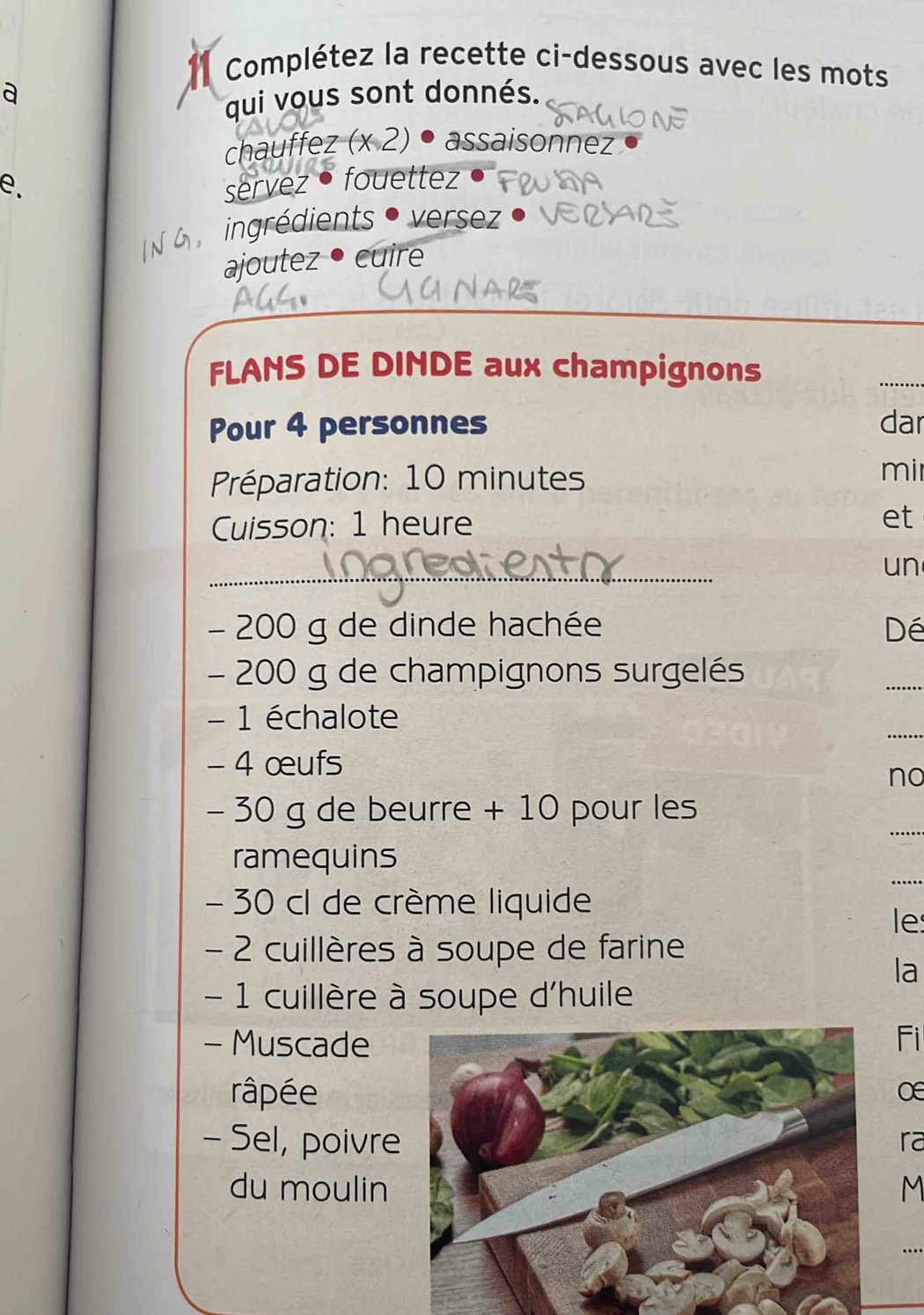 Complétez la recette ci-dessous avec les mots 
a 
qui vous sont donnés. 
chauffez (x 2) • assaisonnez 
e. servez • fouettez 
6 ingrédients • versez . 
ajoutez • cuire 
FLANS DE DINDE aux champignons 
Pour 4 personnes dar 
Préparation: 10 minutes mir 
Cuisson: 1 heure et 
_ 
un
- 200 g de dinde hachée Dé
- 200 g de champignons surgelés 
_ 
_ 
- 1 échalote 
- 4 œufs 
no 
_
- 30 g de beurre + 10 pour les 
_ 
ramequins
- 30 cl de crème liquide 
le 
- 2 cuillères à soupe de farine 
la 
- 1 cuillère à soupe d'huile 
- MuscadeFi 
râpée 
O 
- Sel, poivre 
ra 
du moulinM