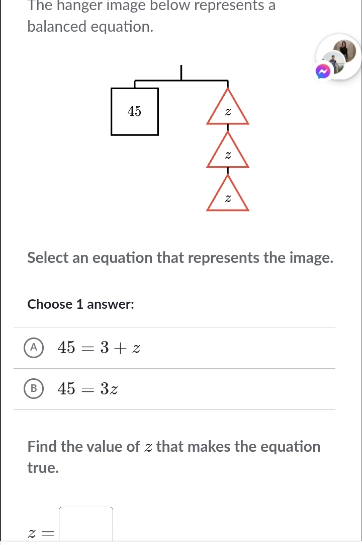 The hanger image below represents a
balanced equation.
Select an equation that represents the image.
Choose 1 answer:
A 45=3+z
B 45=3z
Find the value of z that makes the equation
true.
z=□ _ 