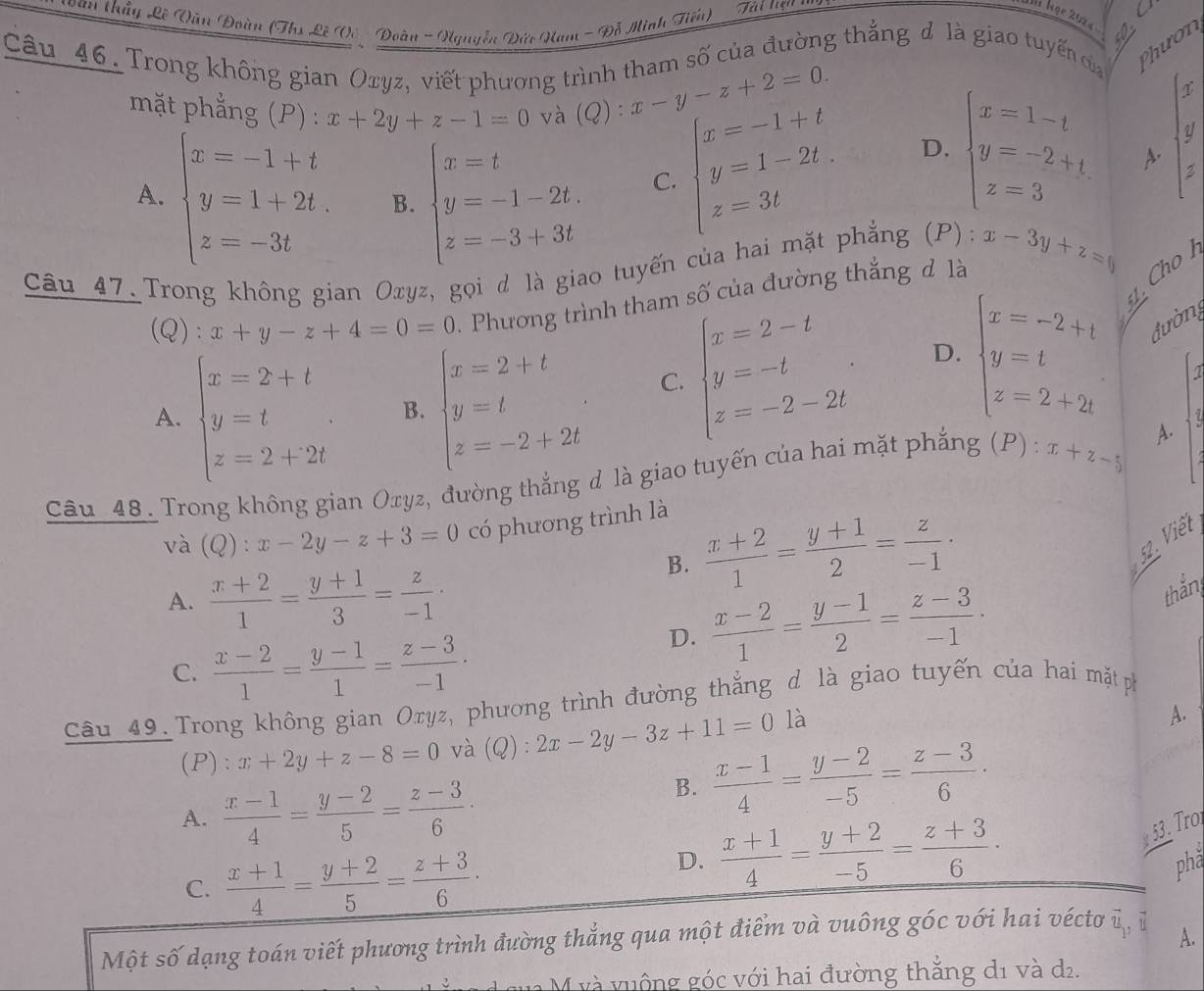 oan thầy Lê Vần Đoàn (Ths Lê Vc  Đoàn - guyễn Đức Nam - Đỗ Minh Tiến) Tài tựa 
C
I học 202 a
Câu_46. Trong không gian Oxyz, viết phương trình tham số của đường thẳng đ là giao tuyến của Phư ơn
mặt phẳng (P) : x+2y+z-1=0 và (Q):x-y-z+2=0.
2'
A. beginarrayl x=-1+t y=1+2t, z=-3tendarray. B. beginarrayl x=t y=-1-2t. z=-3+3tendarray.
y
beginarrayl x=-1+t y=1-2t. z=3tendarray. D. beginarrayl x=1-t y=-2+t z=3endarray. A.
C.
Câu 47. Trong không gian Oxyz, gọi d là giao tuyến của hai mặt phẳng (P): x-3y+z=0 Cho h
(Q): x+y-z+4=0=0.  Phương trình tham số của đường thắng đ là
51 .
A. beginarrayl x=2+t y=t z=2+2tendarray. . B. beginarrayl x=2+t y=t z=-2+2tendarray. .
C. beginarrayl x=2-t y=-t z=-2-2tendarray. . D. beginarrayl x=-2+t y=t z=2+2tendarray. đường
i
Câu 48. Trong không gian Oxyz, đường thắng d là giao tuyến của hai mặt phẳng (P) : x+z-5 A.
và (Q):x-2y-z+3=0 có phương trình là
B.  (x+2)/1 = (y+1)/2 = z/-1 ·
52. Viết
A.  (x+2)/1 = (y+1)/3 = z/-1 ·
thắn
C.  (x-2)/1 = (y-1)/1 = (z-3)/-1 ·
D.  (x-2)/1 = (y-1)/2 = (z-3)/-1 .
Câu 49. Trong không gian Oryz, phương trình đường thẳng d là giao tuyến của hai mặt ph
(P): x+2y+z-8=0 và (Q):2x-2y-3z+11=0 là
A.
A.  (x-1)/4 = (y-2)/5 = (z-3)/6 ·
B.  (x-1)/4 = (y-2)/-5 = (z-3)/6 ·
53. Tro
C.  (x+1)/4 = (y+2)/5 = (z+3)/6 ·
D.  (x+1)/4 = (y+2)/-5 = (z+3)/6 · phă
Một số dạng toán viết phương trình đường thẳng qua một điểm và vuông góc với hai vécto vector u_v 1
A.
M và vuộng góc với hai đường thẳng d1 và d2.