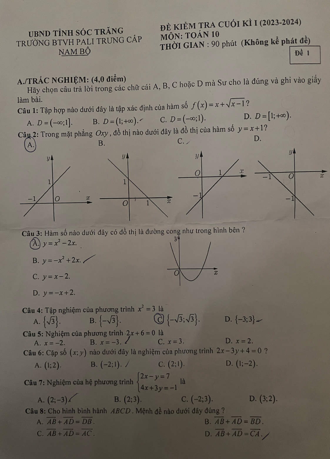 UBND TÌNH SÓC TRănG đÈ KIÊM TRA CUÓI KÌ I (2023-2024)
TRƯỜNG BTVH PALI TRUNG CÁP  MÔN: TOáN 10
NAm Bộ  THờI GIAN : 90 phút (Không kể phát đề)
Đề 1
A./TRÁC NGHIỆM: (4,0 điểm)
Hãy chọn câu trả lời trong các chữ cái A, B, C hoặc D mà Sư cho là đúng và ghi vào giấy
làm bài.
Câu 1: Tập hợp nào dưới đây là tập xác định của hàm số f(x)=x+sqrt(x-1) ?
A. D=(-∈fty ;1]. B. D=(1;+∈fty ). C. D=(-∈fty ;1).
D. D=[1;+∈fty ).
Câu 2: Trong mặt phẳng Oxy , đồ thị nào dưới đây là đồ thị của hàm số y=x+1 ?
D.
A.
B.
C.
Câu 3: Hàm số nào dưới đây có đồ thị là đường cong như trong hình bên ?
A. y=x^2-2x.
B. y=-x^2+2x.
C. y=x-2.
D. y=-x+2.
Câu 4: Tập nghiệm của phương trình x^2=3 là
A.  sqrt(3) . B.  -sqrt(3) .  -sqrt(3);sqrt(3) . D.  -3;3
Câu 5: Nghiệm của phương trình 2x+6=0 là
A. x=-2. B. x=-3. C. x=3. D. x=2.
Câu 6: Cặp số (x;y) nào dưới đây là nghiệm của phương trình 2x-3y+4=0 ?
A. (1;2). B. (-2;1). / C. (2;1). D. (1;-2).
Câu 7: Nghiệm của hệ phương trình beginarrayl 2x-y=7 4x+3y=-1endarray. là
A. (2;-3) B. (2;3). C. (-2;3). D. (3;2).
Câu 8: Cho hình bình hành ABCD . Mệnh đề nào dưới đây đúng ?
A. overline AB+overline AD=overline DB. B. overline AB+overline AD=overline BD.
C. overline AB+overline AD=overline AC. D. overline AB+overline AD=overline CA.