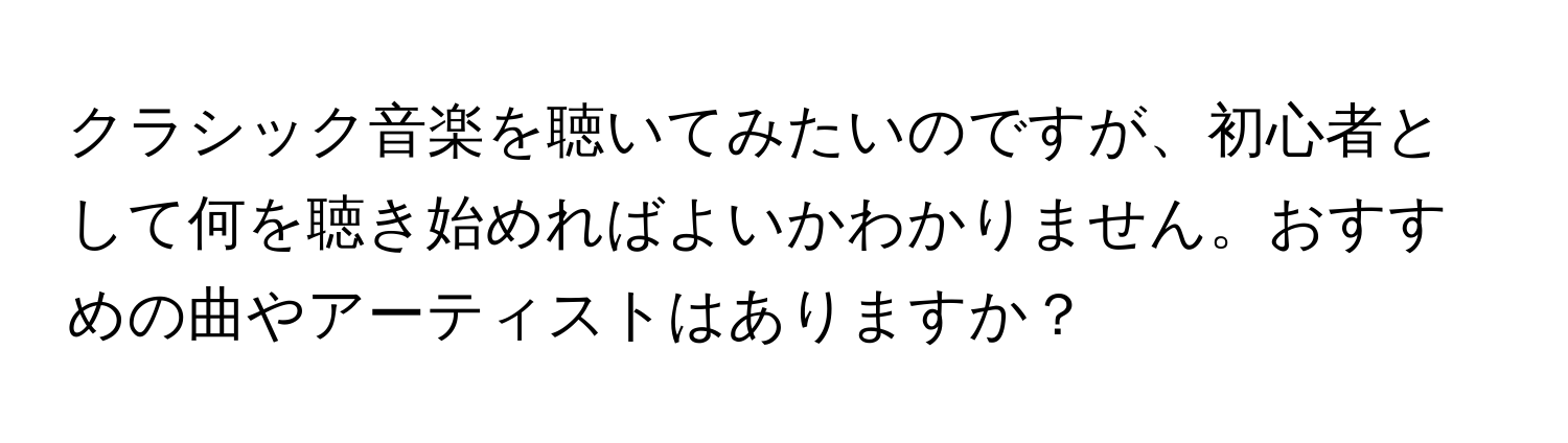 クラシック音楽を聴いてみたいのですが、初心者として何を聴き始めればよいかわかりません。おすすめの曲やアーティストはありますか？