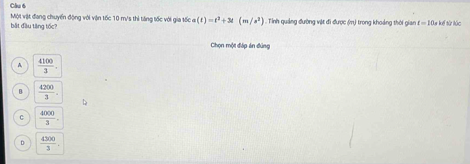 Một vật đang chuyển động với vận tốc 10 m/s thì tăng tốc với gia tốc a(t)=t^2+3t(m/s^2). Tính quảng đường vật đi được (m) trong khoảng thời gian t=10s
bắt đầu tăng tốc? kế từ lúc
Chọn một đáp án đúng
A  4100/3 .
B  4200/3 .
C  4000/3 .
D  4300/3 .