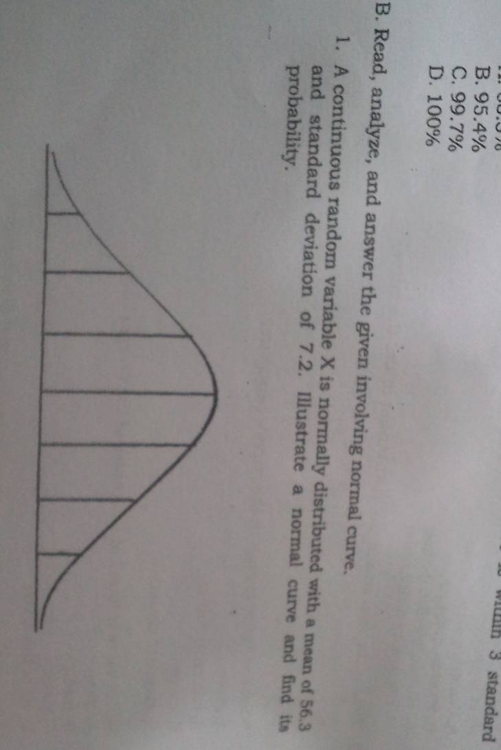 wthin 3 standard
B. 95.4%
C. 99.7%
D. 100%
B. Read, analyze, and answer the given involving normal curve.
1. A continuous random variable X is normally distributed with a mean of 56.3
and standard deviation of 7.2. Illustrate a normal curve and find its
probability.