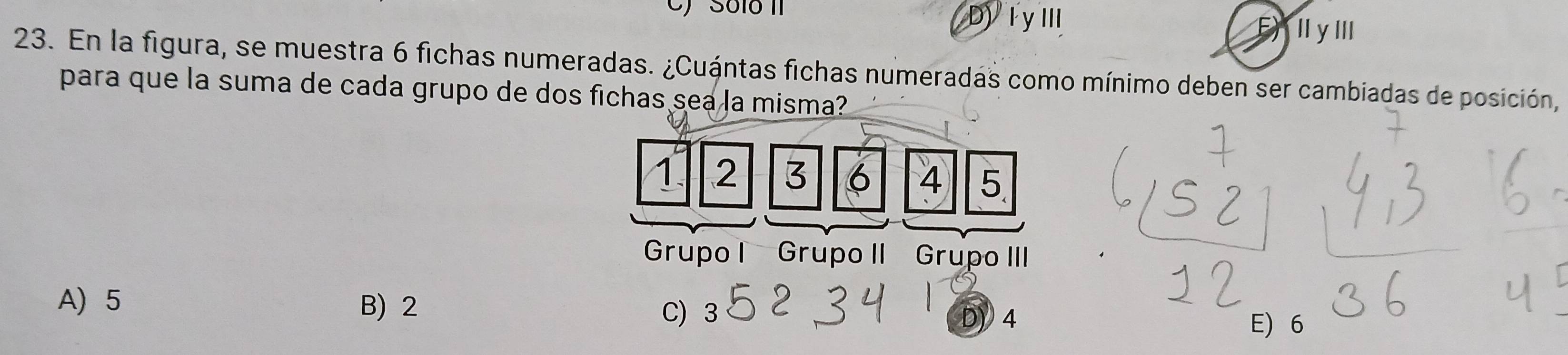 C) Só1ó II D)IyⅢ E Il y llI
23. En la figura, se muestra 6 fichas numeradas. ¿Cuántas fichas numeradas como mínimo deben ser cambiadas de posición,
para que la suma de cada grupo de dos fichas sea la misma?
1 2 3 6 4 5
Grupo I Grupo II Grupo III
A 5 B) 2
C) 3 D) 4
E) 6