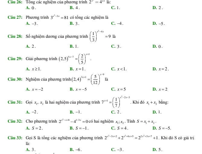 Tông các nghiệm của phương trình 2^x=4^(2x) là:
A. 0 . B. 4 . C. 1. D. 2 .
Câu 27: Phương trình 3^(x^2)-3x=81 có tổng các nghiệm là
A. -3 . B. 3 . C. -4 . D. -5 .
Câu 28: Số nghiệm dương của phương trình ( 1/3 )^x^2-4x=9 là
A. 2 . B. 1. C. 3. D. () .
Câu 29: Giải phương trình (2,5)^5x-7=( 2/5 )^x+1.
A. x≥ 1. B. x=1. C. x<1. D. x=2.
Câu 30: Nghiệm của phương trình (2,4)^3x+1=( 5/12 )^x-9 là
A. x=-2 B. x=-5 C. x=5 D. x=2
Câu 31: Gọi x_1,x_2 là hai nghiệm của phương trình 7^(x+1)=( 1/7 )^x^2-2x-3. Khi đó x_1+x_2 bằng:
A. −2 . B. −1. C. 2 . D. 1.
Câu 32: Cho phương trình 2^(x^2)-x+8-4^(1-3x)=0 có hai nghiệm x_1;x_2. Tính S=x_1+x_2.
A. S=2. B. S=-1. C. S=4. D. S=-5.
Câu 33: Gọi S là tổng các nghiệm của phương trình 2^(x^2)-3x+2+2^(x^2)+6x+5=2^(2x^2)+3x+7+1 , Khi đó S có giá trị
là:
A. 3 . B. -6 . C. -3 . D. 5.