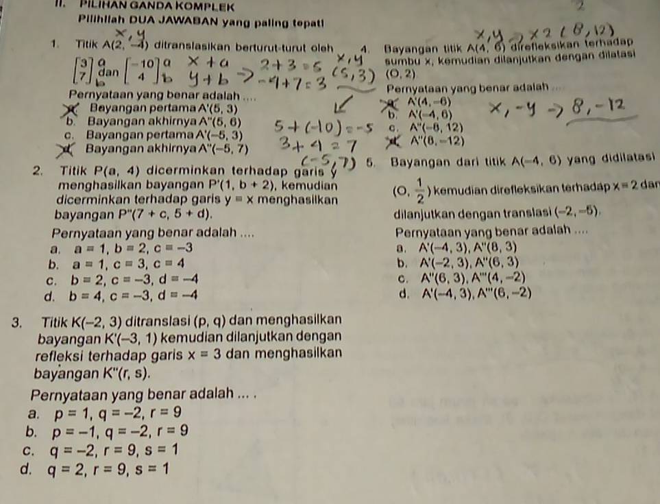 PILIHAN GANDA KOMPLEK
Pilihllah DUA JAWABAN yang paling tepat
1. Titik A(2,-4) ditranslasikan berturut-turut oleh 4. Bayangan tilik A(4,6) direfleksikan terhadap
dan beginbmatrix -10 4endbmatrix a
2+3 sumbu x, kemudian dilanjutkan dengan dilatasi
(0,2)
Pernyataan yang benar adalah .... Pernyataan yang benar adalah
Bayangan pertama A'(5,3)
A'(4,-6)
b. A'(-4,6)
b Bayangan akhirnya A''(5,6) C . A''(-8,12)
c. Bayangan pertama A'(-5,3)
A''(8,-12)
Bayangan akhirnya A''(-5,7)
2. Titik P(a,4) dicerminkan terhadap garis 5. Bayangan dari titik A(-4,6) yang didilatasi
menghasilkan bayangan P'(1,b+2) , kemudian
dicerminkan terhadap garis y=x menghasilkan (0, 1/2 ) kemudian direfleksikan terhadäp x=2 dan
bayangan P''(7+c,5+d). dilanjutkan dengan translas (-2,-5),
Pernyataan yang benar adalah .... Pernyataan yang benar adalah ....
a. a=1,b=2,c=-3 a. A'(-4,3),A''(8,3)
b. a=1,c=3,c=4 b. A'(-2,3),A''(6,3)
c. b=2,c=-3,d=-4 C. A''(6,3),A'''(4,-2)
d. b=4,c=-3,d=-4 d. A'(-4,3),A''(6,-2)
3. Titik K(-2,3) ditranslasi (p,q) dan menghasilkan
bayangan K'(-3,1) kemudian dilanjutkan dengan
refleksi terhadap garis x=3 dan menghasilkan
bayangan K''(r,s).
Pernyataan yang benar adalah ... .
a. p=1,q=-2,r=9
b. p=-1,q=-2,r=9
C. q=-2,r=9,s=1
d. q=2,r=9,s=1