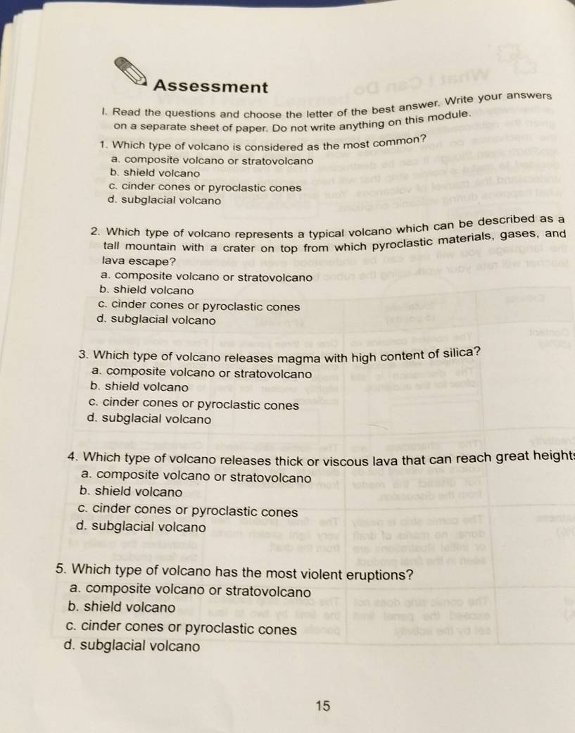 Assessment
I. Read the questions and choose the letter of the best answer. Write your answers
on a separate sheet of paper. Do not write anything on this module.
1. Which type of volcano is considered as the most common?
a. composite volcano or stratovolcano
b. shield volcano
c. cinder cones or pyroclastic cones
d. subglacial volcano
2. Which type of volcano represents a typical volcano which can be described as a
tall mountain with a crater on top from which pyroclastic materials, gases, and
lava escape?
a. composite volcano or stratovolcano
b. shield volcano
c. cinder cones or pyroclastic cones
d. subglacial volcano
3. Which type of volcano releases magma with high content of silica?
a. composite volcano or stratovolcano
b. shield volcano
c. cinder cones or pyroclastic cones
d. subglacial volcano
4. Which type of volcano releases thick or viscous lava that can reach great height
a. composite volcano or stratovolcano
b. shield volcano
c. cinder cones or pyroclastic cones
d. subglacial volcano
5. Which type of volcano has the most violent eruptions?
a. composite volcano or stratovolcano
b. shield volcano
c. cinder cones or pyroclastic cones
d. subglacial volcano
15