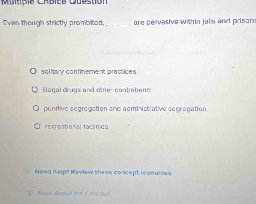 Multipie Choice Question
Even though strictly prohibited, _are pervasive within jails and prison
solitary confinement practices
illegal drugs and other contraband
punitive segregation and administrative segregation
recreational facilities
Need help? Review these concept resources.
D Read About the Concept