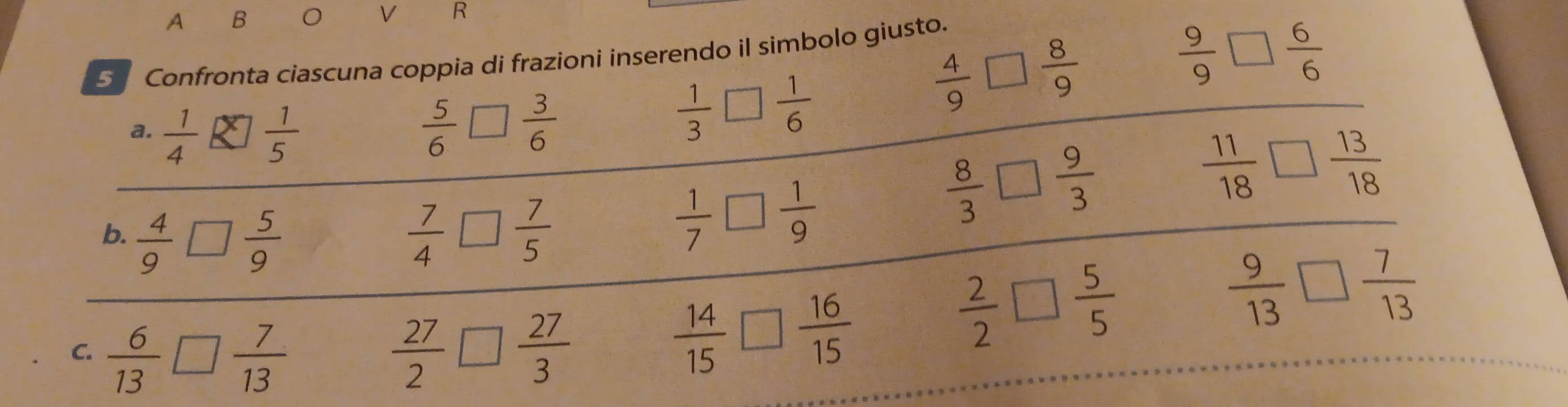 A B O V R
 9/9  □ overline 6
5 Confronta ciascuna coppia di frazioni inserendo il simbolo giusto. 
a.
 5/6 □  3/6 
 1/3   1/6 
 4/9 □  8/9 
b.  4/9 □  5/9   7/4 □  7/5 
 1/7 □  1/9 
 8/3 □  9/3 
 11/18  □  13/18 
□ 
 9/13 □  7/15 
C.  6/13 □  7/13   27/2 □  27/3 
 14/15 □  16/15 
 2/2 □  5/5 