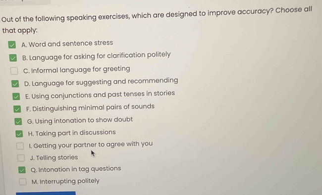 Out of the following speaking exercises, which are designed to improve accuracy? Choose all 
that apply: 
A. Word and sentence stress 
B. Language for asking for clarification politely 
C. Informal language for greeting 
D. Language for suggesting and recommending 
E. Using conjunctions and past tenses in stories 
F. Distinguishing minimal pairs of sounds 
G. Using intonation to show doubt 
H. Taking part in discussions 
I. Getting your partner to agree with you 
J. Telling stories 
Q. Intonation in tag questions 
M. Interrupting politely