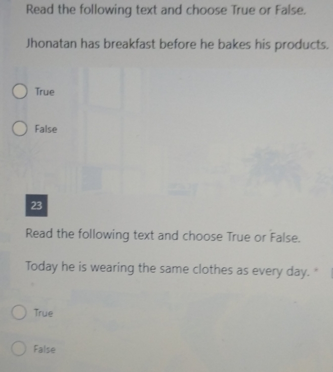 Read the following text and choose True or False.
Jhonatan has breakfast before he bakes his products.
True
False
23
Read the following text and choose True or False.
Today he is wearing the same clothes as every day. "
True
False