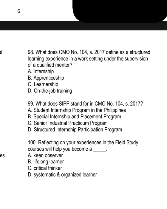 6
98. What does CMO No. 104, s. 2017 define as a structured
learning experience in a work setting under the supervision
of a qualified mentor?
A. Internship
B. Apprenticeship
C. Learnership
D. On-the-job training
99. What does SIPP stand for in CMO No. 104, s. 2017?
A. Student Internship Program in the Philippines
B. Special Internship and Placement Program
C. Senior Industrial Practicum Program
D. Structured Internship Participation Program
100. Reflecting on your experiences in the Field Study
courses will help you become a_ _.
es A. keen observer
B. lifelong learner
C. critical thinker
D. systematic & organized learner