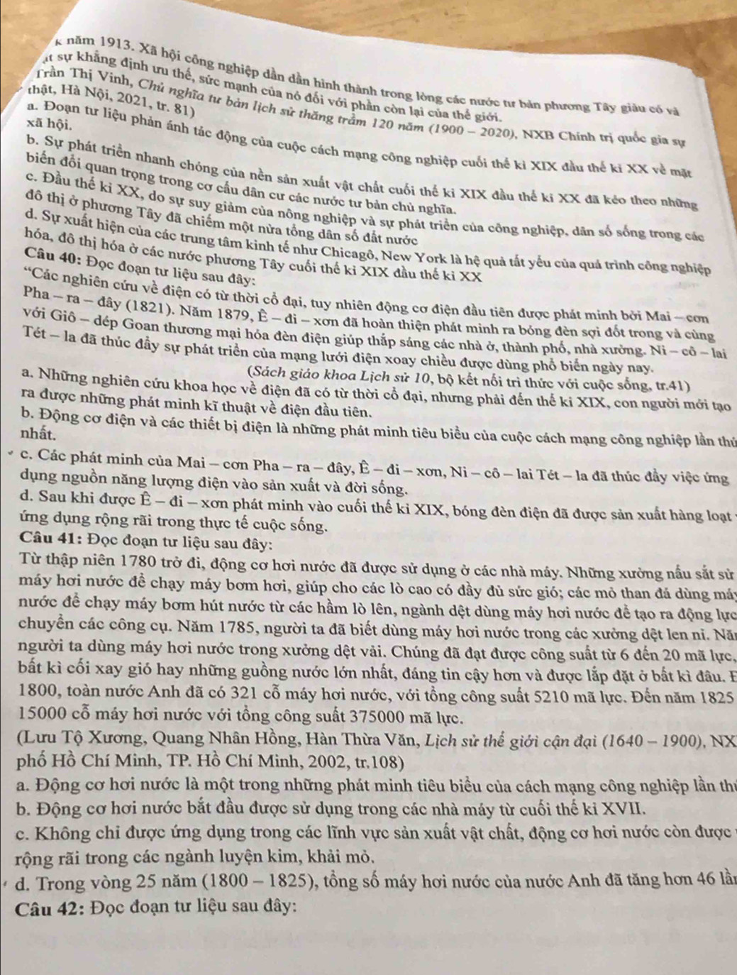 năm 1913. Xã hội công nghiệp dần dẫn hình thành trong lòng các nước tư bản phương Tây giàu có và
Cạt sự khẳng định ưu thế, sức mạnh của nó đối với phần còn lại của thế giới
thật, Hà Nội, 2021, tr. 81)
Trần Thị Vinh, Chủ nghĩa tư bản lịch sử thăng trầm 120 năm (1900 - 2020), NXB Chính trị quốc gia sự
xã hội.
a. Đoạn tư liệu phản ánh tác động của cuộc cách mạng công nghiệp cuối thể kỉ XIX đầu thế kỉ XX về mặt
b. Sự phát triển nhanh chóng của nền sản xuất vật chất cuối thế ki XIX đầu thế kỉ XX đã kẻo theo những
biến đổi quan trọng trong cơ cầu dân cư các nước tư bản chủ nghĩa
c. Đầu thế ki XX, do sự suy giảm của nông nghiệp và sự phát triển của công nghiệp, dân số sống trong các
đô thị ở phương Tây đã chiếm một nửa tổng dân số đất nước
d. Sự xuất hiện của các trung tâm kinh tế như Chicagô, New York là hệ quả tắt yếu của quả trình công nghiệp
hóa, đô thị hóa ở các nước phương Tây cuối thế ki XIX đầu thế ki XX
Câu 40: Đọc đoạn tư liệu sau đây:
*Các nghiên cứu về điện có từ thời cổ đại, tuy nhiên động cơ điện đầu tiên được phát minh bởi Mai - cơn
Pha - ra - đây (1821). Năm 1879, É -di-xsigma En đã hoàn thiện phát minh ra bóng đèn sợi đốt trong và cùng
với Giô - dép Goan thương mại hóa đèn điện giúp thắp sáng các nhà ở, thành phố, nhà xưởng. Ni - cô ~ lai
Tét - la đã thúc đẩy sự phát triển của mạng lưới điện xoay chiều được dùng phổ biến ngày nay.
(Sách giáo khoa Lịch sử 10, bộ kết nổi trì thức với cuộc sống, tr.41)
a. Những nghiên cứu khoa học về điện đã có từ thời cổ đại, nhưng phải đến thế ki XIX, con người mới tạo
ra được những phát minh kĩ thuật về điện đầu tiên.
b. Động cơ điện và các thiết bị điện là những phát minh tiêu biểu của cuộc cách mạng công nghiệp lần thứ
nhất.
c. Các phát minh của Mai - cơn Pha -ra-dhat ay,hat E-di-xon. , Ⅰ sqrt(i)-c 6 - lai Tét - la đã thúc đầy việc ứng
dụng nguồn năng lượng điện vào sản xuất và đời sống.
d. Sau khi được Ê - đi - xơn phát minh vào cuối thế ki XIX, bóng đèn điện đã được sản xuất hàng loạt 
ứng dụng rộng rãi trong thực tế cuộc sống.
Câu 41: Đọc đoạn tư liệu sau đây:
Từ thập niên 1780 trở đi, động cơ hơi nước đã được sử dụng ở các nhà máy. Những xưởng nấu sắt sử
máy hơi nước đề chạy máy bơm hơi, giúp cho các lò cao có đầy đủ sức gió; các mỏ than đá dùng máy
nước để chạy máy bơm hút nước từ các hầm lò lên, ngành dệt dùng máy hơi nước để tạo ra động lực
chuyển các công cụ. Năm 1785, người ta đã biết dùng máy hơi nước trong các xưởng dệt len ni. Nă
người ta dùng máy hơi nước trong xưởng dệt vải. Chúng đã đạt được công suất từ 6 đến 20 mã lực,
bất kì cối xay gió hay những guồng nước lớn nhất, đáng tin cậy hơn và được lắp đặt ở bất kì đâu. B
1800, toàn nước Anh đã có 321 cỗ máy hơi nước, với tổng công suất 5210 mã lực. Đến năm 1825
15000 cỗ máy hơi nước với tổng công suất 375000 mã lực.
(Lưu Tộ Xương, Quang Nhân Hồng, Hàn Thừa Văn, Lịch sử thế giới cận đại (1640 - 1900), NX
phố Hồ Chí Minh, TP. Hồ Chí Minh, 2002, tr.108)
a. Động cơ hơi nước là một trong những phát minh tiêu biểu của cách mạng công nghiệp lần thị
b. Động cơ hơi nước bắt đầu được sử dụng trong các nhà máy từ cuối thế ki XVII.
c. Không chi được ứng dụng trong các lĩnh vực sản xuất vật chất, động cơ hơi nước còn được 1
rộng rãi trong các ngành luyện kim, khải mỏ,
d. Trong vòng 25 năm (1800-1825) , tổng số máy hơi nước của nước Anh đã tăng hơn 46 lần
Câu 42: Đọc đoạn tư liệu sau đây: