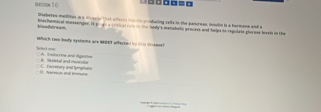 a =
Diabetes mellitus is a disease that affects insulin-producing cells in the pancreas. Insulin is a hormone and a
bloodstream.
biochemical messenger. It plays a critical role in the body's metabolic process and helps to regulate glucose levels in the
Which two body systems are MOST affected by this disease?
Select one:
A. Endocrine and digestive
B. Skeletal and muscular
C. Excretory and lymphatic
D. Nervous and immune
Comyraght 6 2024 Gueend K.1. 2. | Prmtry Ponry
| Ligged in as Cameon Shoppant