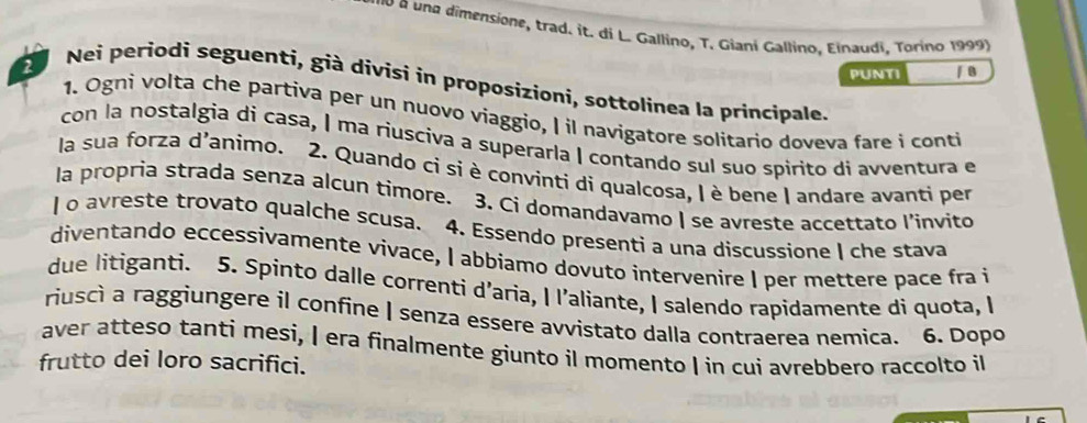 una dimensione, trad. it. di L. Gallino, T. Giani Gallino, Einaudi, Torino 1999) 
PUNTI / B 
2 Nei periodi seguenti, già divisi in proposizioni, sottolinea la principale. 
1. Ogni volta che partiva per un nuovo viaggio, I il navigatore solitario doveva fare i conti 
con la nostalgia di casa, | ma riusciva a superarla | contando sul suo spirito di avventura e 
la sua forza d'animo. 2. Quando ci si è convinti di qualcosa, | è bene | andare avanti per 
la propria strada senza alcun timore. 3. Ci domandavamo | se avreste accettato l'invito 
| o avreste trovato qualche scusa. 4. Essendo presenti a una discussione I che stava 
diventando eccessivamente vivace, I abbiamo dovuto intervenire I per mettere pace fra i 
due litiganti. 5. Spinto dalle correnti d’aria, | l’aliante, I salendo rapidamente di quota, I 
riusci a raggiungere il confine I senza essere avvistato dalla contraerea nemica. 6. Dopo 
aver atteso tanti mesi, I era finalmente giunto il momento I in cui avrebbero raccolto il 
frutto dei loro sacrifici.