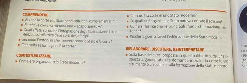 der Mési, Äpre. 
COMPRENDERE Che cos'è la corte in uno Stato moderno? 
Perché la corte e lo Stato sono istituzioni complementari? Su quali altri organi dello Stato poteva contare il sovrano? 
Perché la corte va ritenuta uno «spazio aperto»? Come si formarono le principali monarchie nazionali eu- 
Quali effetti sortirono l'integrazione degli Stati italiani e la ten- ropee? 
denza assimilatrice delle corti dei principi? Perché la guerra favorì l'edificazione dello Stato moderno? 
Secondo Fantoni in che rapporto sono lo Stato e la corte? 
em 
Che ruolo assume perciò la corte? RIELABORARE, DISCUTERE, REINTERPRETARE 
Lo 
Sulla base delle tesi proposte in questo dibattito, dai una ri- (19 
CONTESTUALIZZARE sposta argomentata alla domanda iniziale: la corte fu uno (19 
Come era organizzato lo Stato moderno? strumento o un ostacolo alla formazione dello Stato moderno? sci