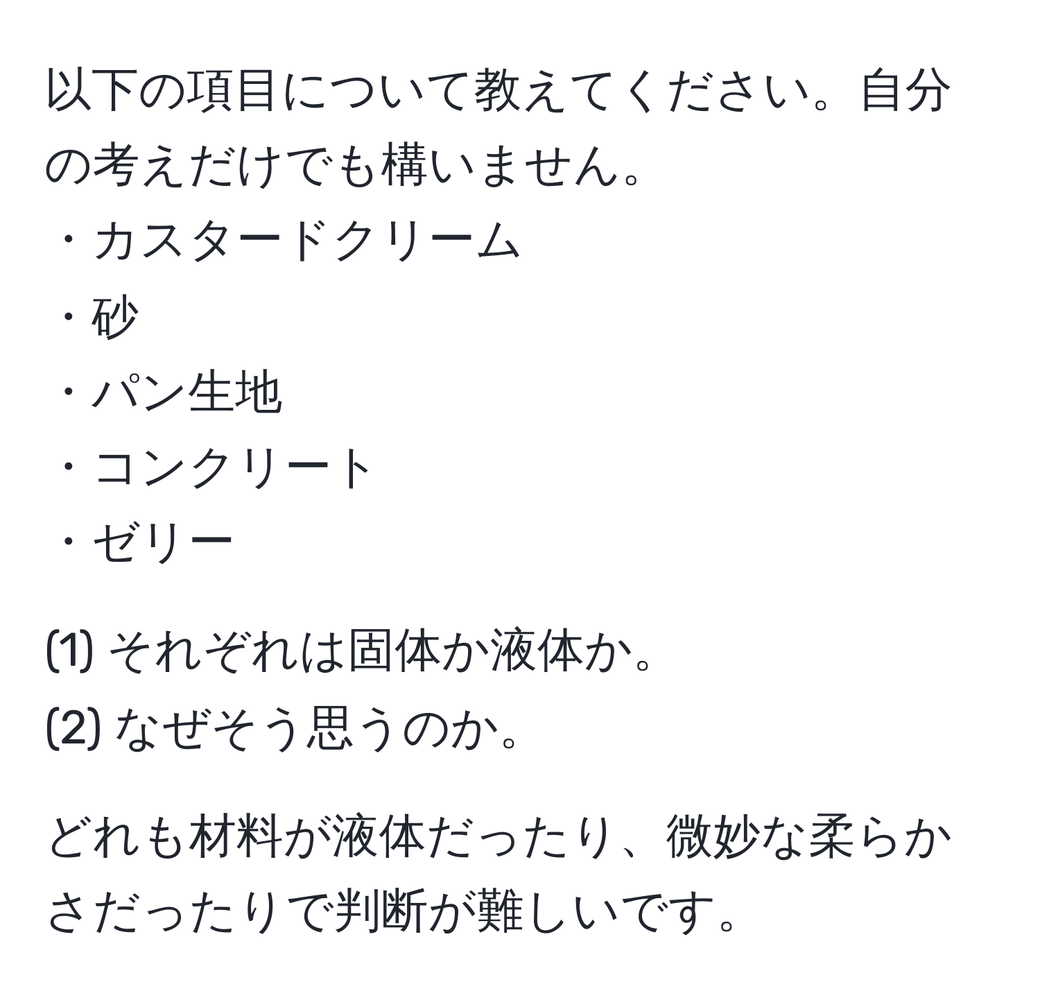 以下の項目について教えてください。自分の考えだけでも構いません。  
・カスタードクリーム  
・砂  
・パン生地  
・コンクリート  
・ゼリー  

(1) それぞれは固体か液体か。  
(2) なぜそう思うのか。  

どれも材料が液体だったり、微妙な柔らかさだったりで判断が難しいです。