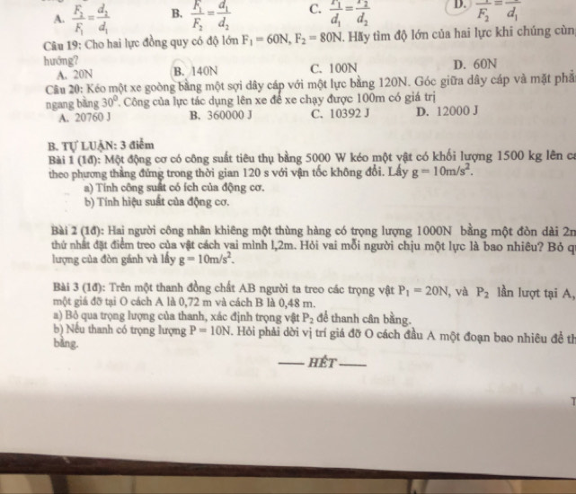 A. frac F_2F_1=frac d_2d_1 B. frac F_1F_2=frac d_1d_2 C. frac r_1d_1=frac 2d_2 D. overline F_2=overline d_1
Câu 19: Cho hai lực đồng quy có độ lớn F_1=60N,F_2=80N. Hãy tìm độ lớn của hai lực khi chúng cùn;
huớng?
A. 20N B. 140N C. 100N D. 60N
Cầu 20: Kéo một xe goòng bằng một sợi dây cáp với một lực bằng 120N. Góc giữa dây cáp và mặt phả
ngang bằng 30°. Công của lực tác dụng lên xe để xe chạy được 100m có giá trị
A. 20760 J B. 360000 J C. 10392 J D. 12000 J
B. Tự LUẠN: 3 điễm
Bài 1 |6x| ): Một động cơ có công suất tiêu thụ bằng 5000 W kéo một vật có khối lượng 1500 kg lên ca
theo phương thắng đứng trong thời gian 120 s với vận tốc không đổi. Lây g=10m/s^2.
a) Tính công suất có ích của động cơ.
b) Tính hiệu suất của động cơ.
Bài 2 (1đ): Hai người công nhân khiêng một thùng hàng có trọng lượng 1000N bằng một đòn dài 2n
thứ nhất đặt điểm treo của vật cách vai mình l,2m. Hỏi vai mỗi người chịu một lực là bao nhiều? Bỏ q
lượng của đòn gánh và lấy g=10m/s^2.
Bài 3 (1đ): Trên một thanh đồng chất AB người ta treo các trọng vật P_1=20N , và P_2 lần lượt tại A,
một giá đỡ tại O cách A là 0,72 m và cách B là 0,48 m.
a) Bỏ qua trọng lượng của thanh, xác định trọng vật P_2 để thanh cân bằng.
b) Nếu thanh có trọng lượng P=10N. Hỏi phải dời vị trí giá đỡ O cách đầu A một đoạn bao nhiêu đề th
bàng.
_hết_