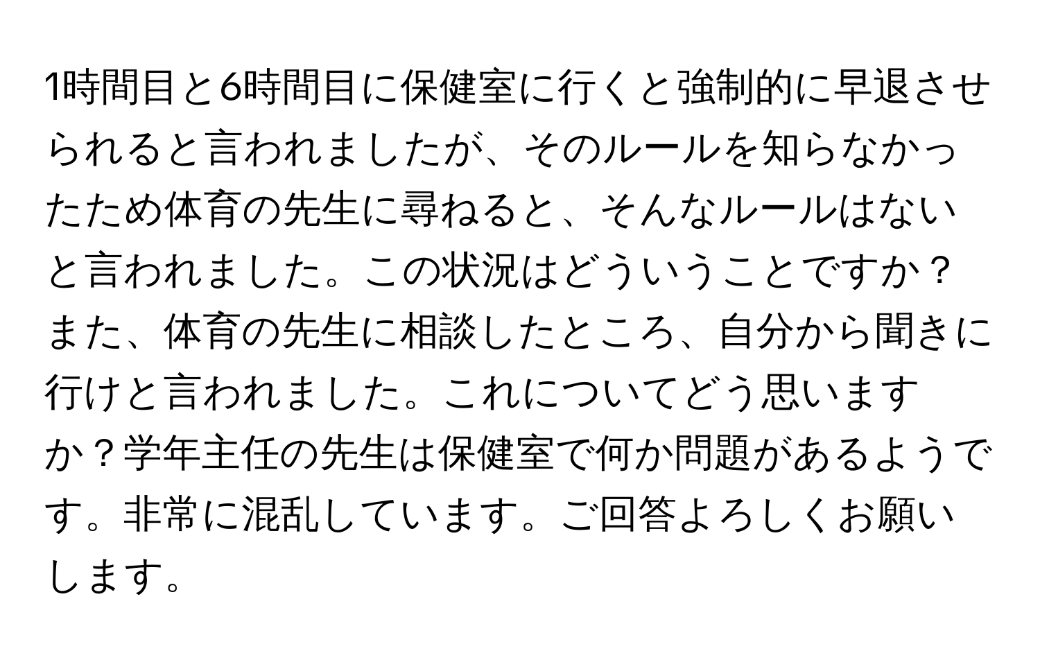 1時間目と6時間目に保健室に行くと強制的に早退させられると言われましたが、そのルールを知らなかったため体育の先生に尋ねると、そんなルールはないと言われました。この状況はどういうことですか？また、体育の先生に相談したところ、自分から聞きに行けと言われました。これについてどう思いますか？学年主任の先生は保健室で何か問題があるようです。非常に混乱しています。ご回答よろしくお願いします。