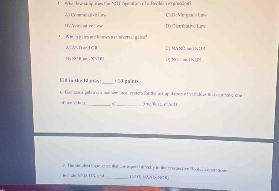 What law simplifies the NOT operation of a Boolean expression?
A) Commutative Law C) DeMorgan’s Law
B) Associative Law D) Distributive Law
5. Which gates are known as universal gates?
A) AND and OR C) NAND and NOR
B) XOR and XNOR D) NOT and NOR
Fill in the Blanks:_ / 10 points
6. Boolean algebra is a mathematical system for the manipulation of variables that can have one
of two values:_ or _. (true/false, on/off)
7 The simplest logic gates that correspond directly to their respective Boolean operations
include AND, OR, and _ (NOT, NAND, NOR)