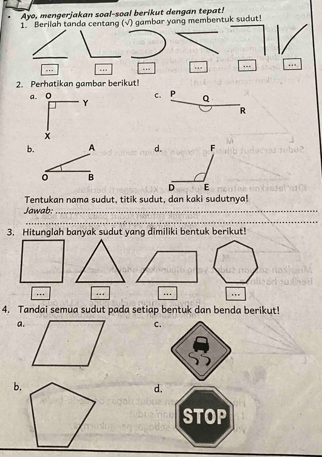 Ayo, mengerjakan soal-soal berikut dengan tepat! 
1. Berilah tanda centang (√) gambar yang membentuk sudut! 
_ 
… 
… 
_ 
… 
... 
2. Perhatikan gambar berikut! 
a. 。 C. P Q
Y
R
X
b. 
A 
d.
0
B 
Tentukan nama sudut, titik sudut, dan kaki sudutnya! 
Jawab:_ 
_ 
3. Hitunglah banyak sudut yang dimiliki bentuk berikut! 
… 
… 
… 
… 
4. Tandai semua sudut pada setiap bentuk dan benda berikut! 
a. 
C. 
b. 
d.