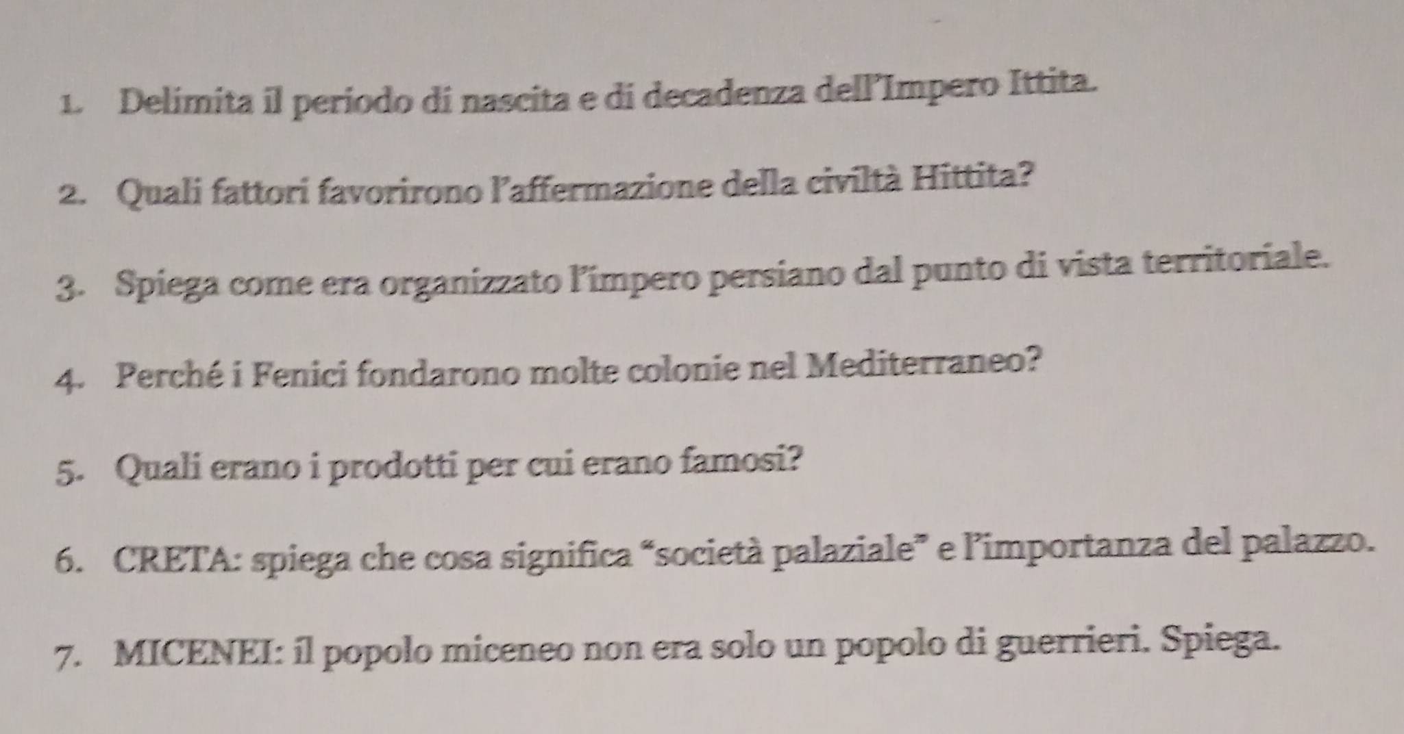 Delimita il periodo di nascita e di decadenza dell’Impero Ittita. 
2. Quali fattori favorirono l’affermazione della civiltà Hittita? 
3. Spiega come era organizzato l'ímpero persiano dal punto di vista territoriale. 
4. Perché i Fenici fondarono molte colonie nel Mediterraneo? 
5. Quali erano i prodotti per cui erano famosi? 
6. CRETA: spiega che cosa significa “società palaziale” e l’importanza del palazzo. 
7. MICENEI: íl popolo miceneo non era solo un popolo di guerrieri. Spiega.