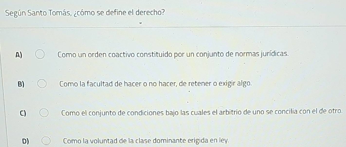 Según Santo Tomás, ¿cómo se define el derecho?
A) Como un orden coactivo constituido por un conjunto de normas jurídicas.
B) Como la facultad de hacer o no hacer, de retener o exigir algo.
C) Como el conjunto de condiciones bajo las cuales el arbitrio de uno se concilia con el de otro.
D) Como la voluntad de la clase dominante erigida en ley.