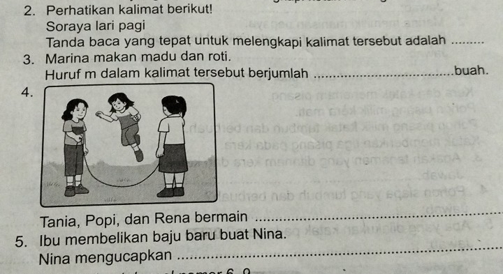 Perhatikan kalimat berikut! 
Soraya lari pagi 
Tanda baca yang tepat untuk melengkapi kalimat tersebut adalah_ 
3. Marina makan madu dan roti. 
Huruf m dalam kalimat tersebut berjumlah _buah. 
4 
Tania, Popi, dan Rena bermain 
_ 
_ 
5. Ibu membelikan baju baru buat Nina. 
Nina mengucapkan