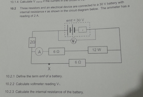 Calculate V intsmw if the current in the c
10.2 Three resistors and an electrical device are connected to a 30 V battery with
internal resistance r as shown in the circuit diagram below. The ammeter has a
reading of 2 A.
10.2.1 Define the term emf of a battery.
10.2.2 Calculate voltmeter reading V_1.
10.2.3 Calculate the internal resistance of the battery.