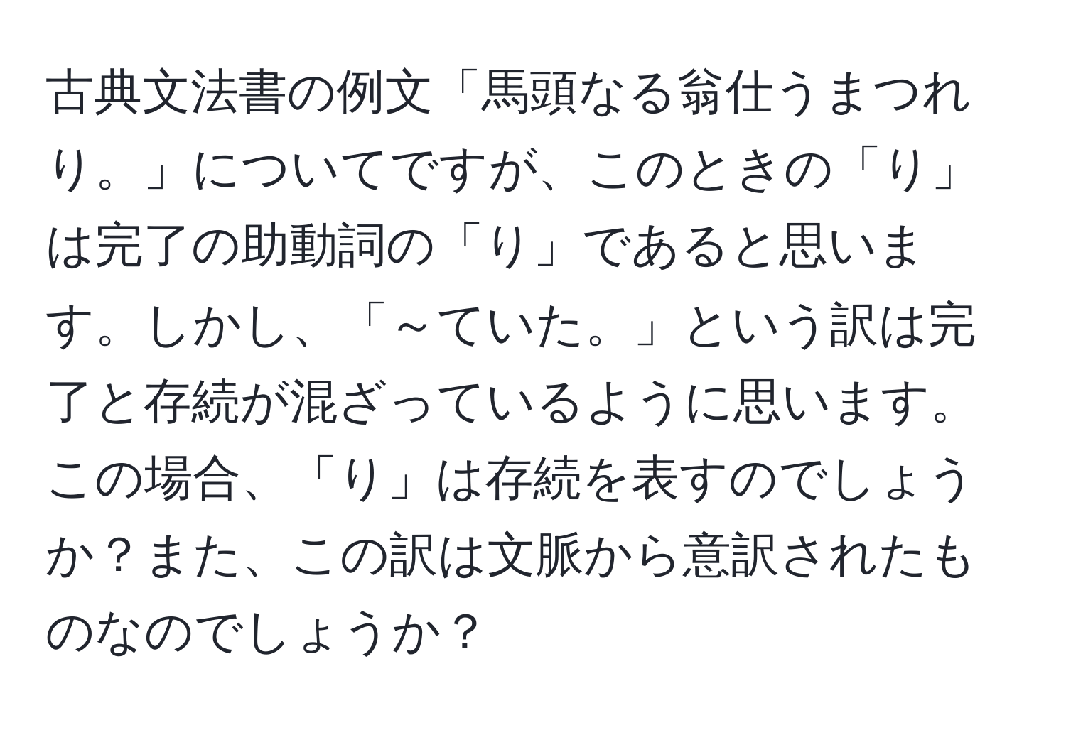 古典文法書の例文「馬頭なる翁仕うまつれり。」についてですが、このときの「り」は完了の助動詞の「り」であると思います。しかし、「～ていた。」という訳は完了と存続が混ざっているように思います。この場合、「り」は存続を表すのでしょうか？また、この訳は文脈から意訳されたものなのでしょうか？