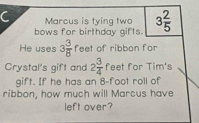 Marcus is tying two 3 2/5 
bows for birthday gifts. 
He uses 3 3/8  feet of ribbon for 
Crystal's gift and 2 3/4  feet for Tim's 
gift. If he has an 8-foot roll of 
ribbon, how much will Marcus have 
left over?