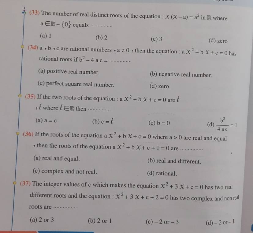 (33) The number of real distinct roots of the equation : x(X-a)=a^2 in R where
a∈ R- 0 equals_
(a) 1 (b) 2 (c) 3 (d) zero
(34) a , b ,c are rational numbers , a!= 0 , then the equation : a x^2+bx+c=0 has
rational roots if b^2-4 a c= _
(a) positive real number. (b) negative real number.
(c) perfect square real number. (d) zero.
(35) If the two roots of the equation : a x^2+bx+c=0 are
, l where l∈ R then_
(a) a=c (b) c= (c) b=0  b^2/4ac =1
(d)
(36) If the roots of the equation a x^2+bx+c=0 where a>0 are real and equal
, then the roots of the equation a x^2+bX+c+1=0 are_
(a) real and equal. (b) real and different.
(c) complex and not real. (d) rational.
(37) The integer values of c which makes the equation x^2+3x+c=0 has two real
different roots and the equation : x^2+3x+c+2=0 has two complex and non real
roots are_
(a) 2 or 3 (b) 2 or 1 (c) - 2 or - 3 (d) - 2 or - 1