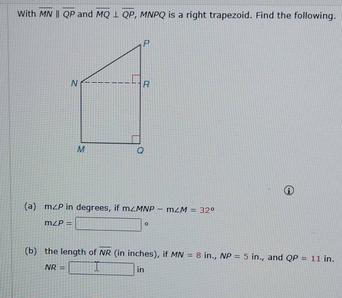 With overline MNparallel overline QP and overline MQ⊥ overline QP , MNPQ is a right trapezoid. Find the following. 
6 
(a) m∠ P in degrees, if m∠ MNP-m∠ M=32°
m∠ P= □°
(b) the length of overline NR (in inches), if MN=8in., NP=5in., and QP=11 in.
NR=  □ /□   □ ir