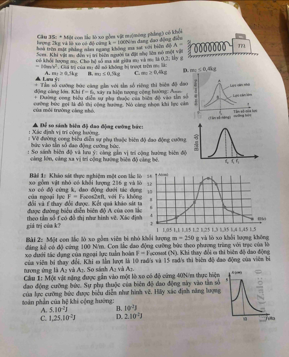 Một con lắc lò xo gồm vật mị(mỏng phẳng) có khối
lượng 2kg và lò xo có độ cứng k=100N /m đang dao động điều
tn:
hoà trên mặt phẳng nằm ngang không ma sat với biên độ A= a
m
5cm. Khí vật mị đến vị trí biên người ta đặt nhẹ lên nó một vật
có khối lượng m₂. Cho hệ số ma sát giữa m₂ và m₁ là 0,2; lấy g
=10m/s^2. Giá tri của m_2 để nó không bị trượt trên mị là:
A. m_2≥ 0,5kg B. m_2≤ 0,5kg C. m_2≥ 0,4kg D.
Lưu ý:
+ Tần số cưỡng bức càng gần với tần số riêng thì biên độ da
động càng lớn. Khi f=f_0, xảy ra hiện tượng cộng hưởng: Amax.
+ Đường cong biểu diễn sự phụ thuộc của biển độ vào tần s
cưỡng bức gọi là đồ thị cộng hưởng. Nó càng nhọn khi lực cả
của môi trường càng nhỏ. 
Để so sánh biên độ dao động cưỡng bức:
Xác định vị trí cộng hưởng.
: Vẽ đường cong biểu diễn sự phụ thuộc biên độ dao động cưỡng
bức vào tần số dao động cưỡng bức.
: So sánh biên độ và lưu ý: càng gần vị trí cộng hường biên độ
càng lớn, càng xa vị trí cộng hưởng biên độ càng bé.
Bài 1: Khảo sát thực nghiệm một con lắc lò 14 A(cm)
xo gồm vật nhỏ có khối lượng 216 g và lò 12
xo có độ cứng k, dao động dưới tác dụng 10
của ngoại lực F=F_0cos 2π ft t. với F_0 không 8
đổi và f thay đổi được. Kết quả khảo sát ta
được đường biểu diễn biên độ A của con lắc 6
theo tần số f có đồ thị như hình vẽ. Xác định 4 f(Hz)
2
giá trị của k? 1,3 1,35 1,4 1,45 1,5
1 1,05 1,1 1,15 1,2 1,25
Bài 2: Một con lắc lò xo gồm viên bi nhỏ khối lượng m=250 g và lò xo khối lượng không
đáng kể có độ cứng 100 N/m. Con lắc dao động cưỡng bức theo phương trùng với trục của lò
xo dưới tác dụng của ngoại lực tuần hoàn F= Focosωt (N). Khi thay đồi ω thì biên độ dao động
của viên bi thay đổi. Khi ω lần lượt là 10 rad/s và 15 rad/s thì biên độ dao động của viên bi
tương ứng là A_2 và A_2. So sánh A_2 và A_2.
Câu 1: Một vật nặng được gắn vào một lò xo có độ cứng 40N/m thực hiện A (cm)
dao động cưỡng bức. Sự phụ thuộc của biên độ dao động này vào tần số 5
của lực cưỡng bức được biểu diễn như hình vẽ. Hãy xác định năng lượng
toàn phần của hệ khi cộng hưởng:
A. 5.10^(-2)J
B. 10^(-2)J
C. 1,25.10^(-2)J D. 2.10^(-2)J
12 (Hz)