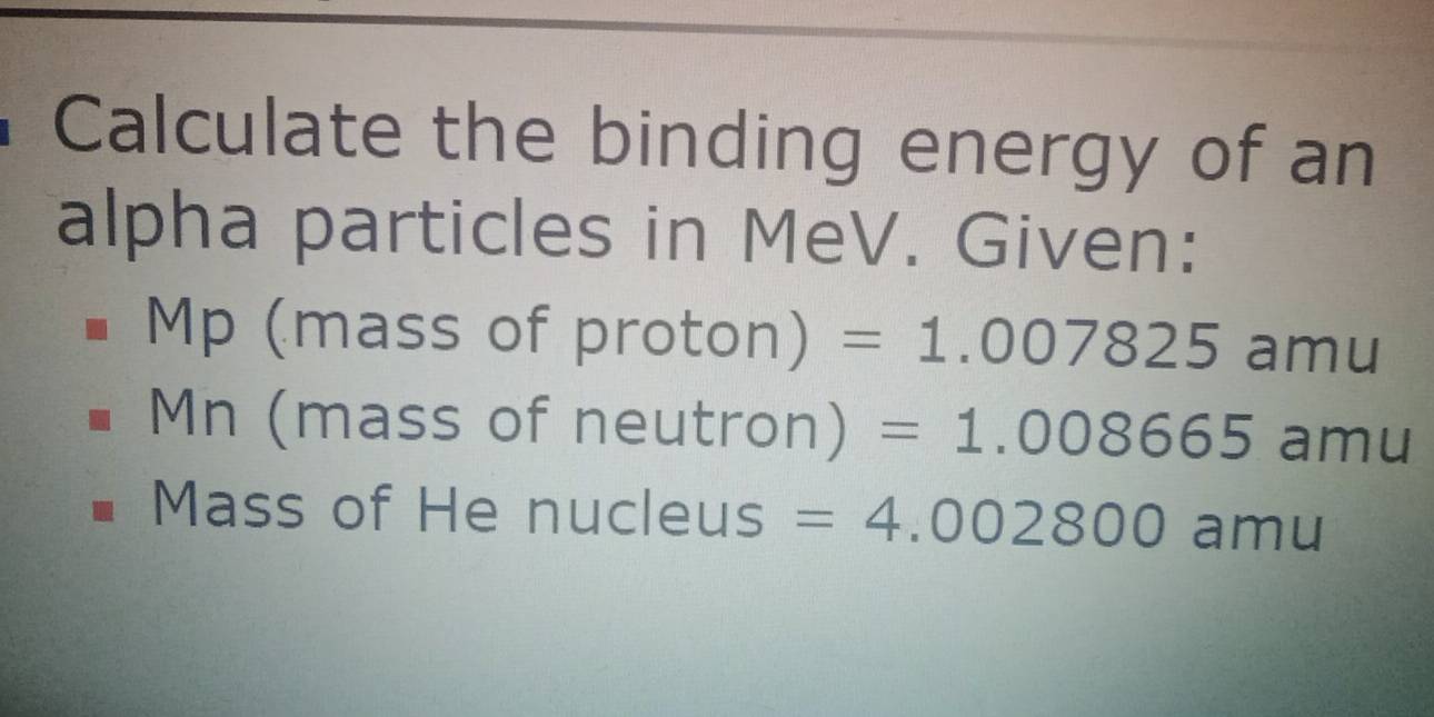 Calculate the binding energy of an 
alpha particles in MeV. Given:
Mp (mass of proton) =1.007825 amu 
Mn (mass of neutron) =1.008665 amu 
Mass of He nucleus IS =4.002800 amu