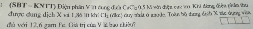 (SBT - KNTT) Điện phân V lít dung dịch CuCl_20,5M với điện cực trơ. Khi dừng điện phân thu 
được dung dịch X và 1,86 lít khí Cl_2 (dkc) duy nhất ở anode. Toàn bộ dung dịch X tác dụng vừa 
đủ với 12,6 gam Fe. Giá trị của V là bao nhiêu?