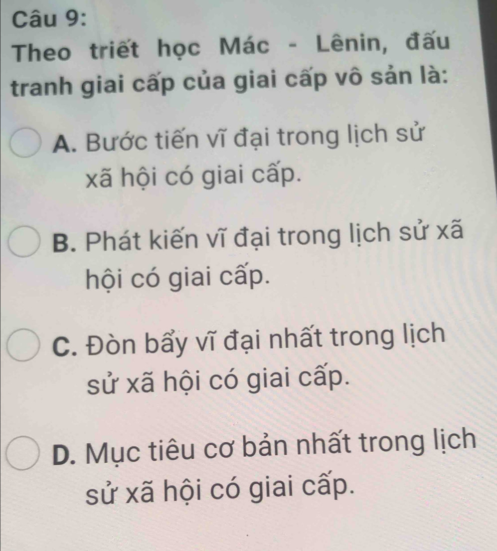 Theo triết học Mác - Lênin, đấu
tranh giai cấp của giai cấp vô sản là:
A. Bước tiến vĩ đại trong lịch sử
xã hội có giai cấp.
B. Phát kiến vĩ đại trong lịch sử xã
hội có giai cấp.
C. Đòn bẩy vĩ đại nhất trong lịch
sử xã hội có giai cấp.
D. Mục tiêu cơ bản nhất trong lịch
sử xã hội có giai cấp.