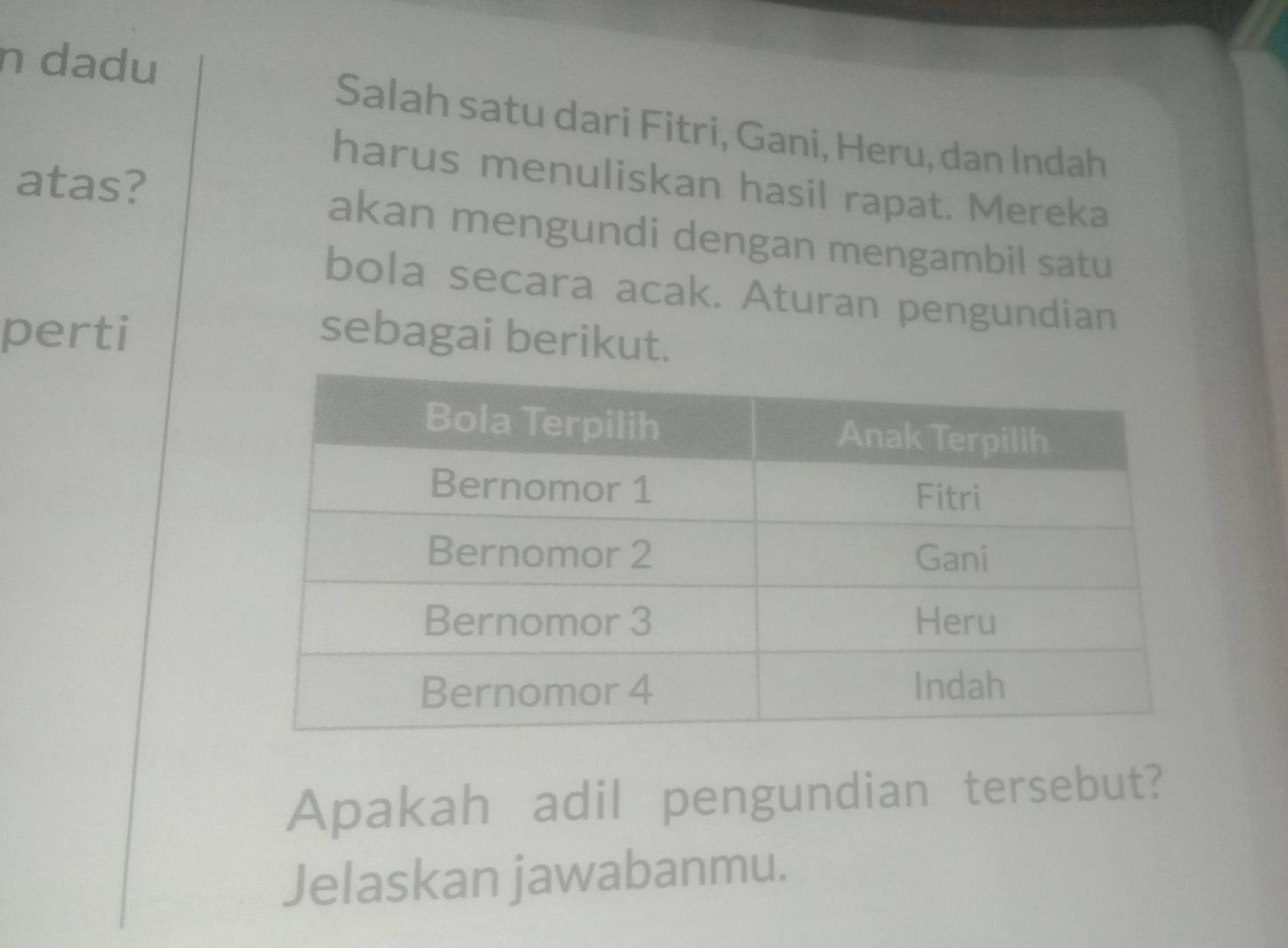 dadu Salah satu dari Fitri, Gani, Heru, dan Indah 
harus menuliskan hasil rapat. Mereka 
atas? akan mengundi dengan mengambil satu 
bola secara acak. Aturan pengundian 
perti sebagai berikut. 
Apakah adil pengundian tersebut? 
Jelaskan jawabanmu.