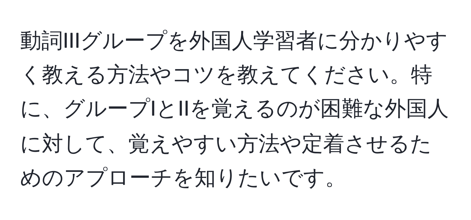 動詞IIIグループを外国人学習者に分かりやすく教える方法やコツを教えてください。特に、グループIとIIを覚えるのが困難な外国人に対して、覚えやすい方法や定着させるためのアプローチを知りたいです。