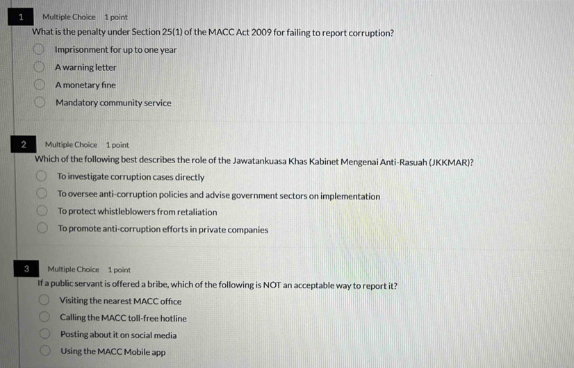 What is the penalty under Section 25 (1) of the MACC Act 2009 for failing to report corruption?
Imprisonment for up to one year
A warning letter
A monetary fine
Mandatory community service
2 Multiple Choice 1 point
Which of the following best describes the role of the Jawatankuasa Khas Kabinet Mengenai Anti-Rasuah (JKKMAR)?
To investigate corruption cases directly
To oversee anti-corruption policies and advise government sectors on implementation
To protect whistleblowers from retaliation
To promote anti-corruption efforts in private companies
3 Multiple Choice 1 point
If a public servant is offered a bribe, which of the following is NOT an acceptable way to report it?
Visiting the nearest MACC office
Calling the MACC toll-free hotline
Posting about it on social media
Using the MACC Mobile app