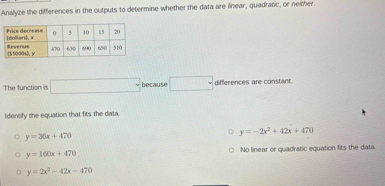 Analyze the differences in the outputs to determine whether the data are linear, quadratic, or neither.
The function is □ because □ differences are constant.
Identify the equation that fits the data.
y=36x+470
y=-2x^2+42x+470
y=160x+470 No linear or quadratic equation fits the data.
y=2x^2-42x-470