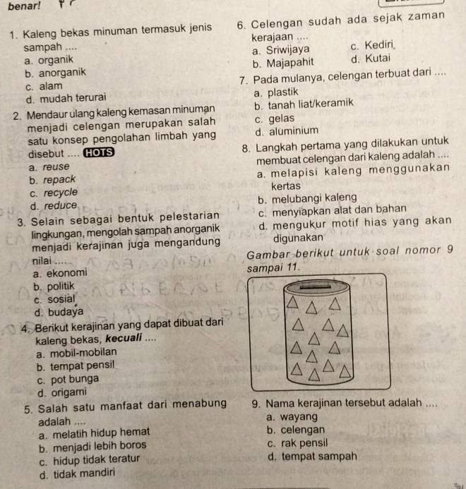 benar!
1. Kaleng bekas minuman termasuk jenis 6. Celengan sudah ada sejak zaman
sampah .... kerajaan ....
a. organik a. Sriwijaya c. Kediri
b. anorganik b. Majapahit d. Kutai
c. alam 7. Pada mulanya, celengan terbuat dari ....
d. mudah terurai a. plastik
2. Mendaur ulang kaleng kemasan minuman b. tanah liat/keramik
menjadi celengan merupakan salah c. gelas
satu konsep pengolahan limbah yang d. aluminium
disebut .... HOTS 8. Langkah pertama yang dilakukan untuk
a. reuse membuat celengan dari kaleng adalah ....
b. repack a. melapisi kaleng menggunakan
c. recycle kertas
d. reduce b. melubangi kaleng
3. Selain sebagai bentuk pelestarian c. menyiapkan alat dan bahan
lingkungan, mengolah sampah anorganik d. mengukur motif hias yang akan
menjadi kerajinan juga mengandung digunakan
nilai         Gambar berikut untuk soal nomor 9
a. ekonomi sampai 11.
b. politik
c. sosial
d. budaya
4. Berikut kerajinan yang dapat dibuat dari
kaleng bekas, kecuali ....
a. mobil-mobilan
b. tempat pensil
c. pot bunga
d. origami
5. Salah satu manfaat dari menabung 9. Nama kerajinan tersebut adalah ....
adalah .... a. wayang
a. melatih hidup hemat b. celengan
b. menjadi lebih boros c. rak pensil
c. hidup tidak teratur d. tempat sampah
d. tidak mandiri