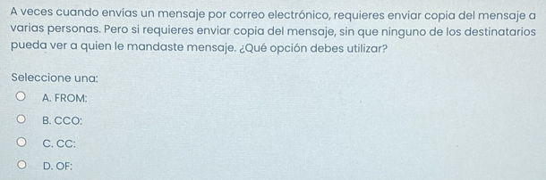 A veces cuando envías un mensaje por correo electrónico, requieres enviar copia del mensaje a
varias personas. Pero si requieres enviar copia del mensaje, sin que ninguno de los destinatarios
pueda ver a quien le mandaste mensaje. ¿Qué opción debes utilizar?
Seleccione una:
A. FROM:
B. CCO:
C. CC:
D. OF: