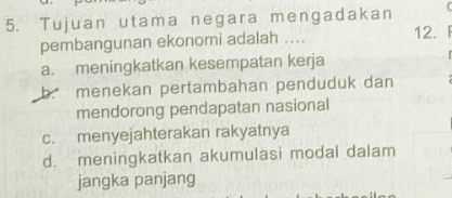 Tujuan utama negara mengadakan
pembangunan ekonomi adalah .... 12.
a. meningkatkan kesempatan kerja
b. menekan pertambahan penduduk dan
mendorong pendapatan nasional
c. menyejahterakan rakyatnya
d. meningkatkan akumulasi modal dalam
jangka panjang